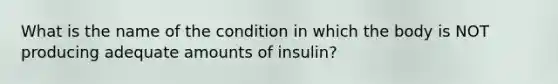 What is the name of the condition in which the body is NOT producing adequate amounts of insulin?