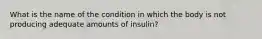 What is the name of the condition in which the body is not producing adequate amounts of insulin?