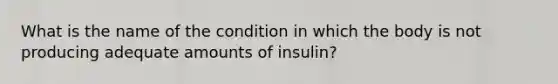 What is the name of the condition in which the body is not producing adequate amounts of insulin?