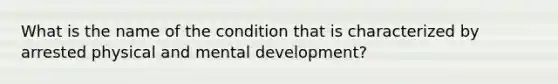 What is the name of the condition that is characterized by arrested physical and mental development?