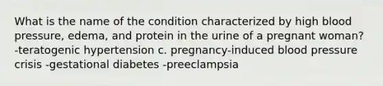 What is the name of the condition characterized by high blood pressure, edema, and protein in the urine of a pregnant woman? -teratogenic hypertension c. pregnancy-induced blood pressure crisis -gestational diabetes -preeclampsia