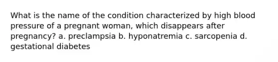 What is the name of the condition characterized by high blood pressure of a pregnant woman, which disappears after pregnancy? a. preclampsia b. hyponatremia c. sarcopenia d. gestational diabetes