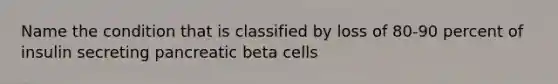 Name the condition that is classified by loss of 80-90 percent of insulin secreting pancreatic beta cells