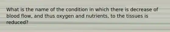 What is the name of the condition in which there is decrease of blood flow, and thus oxygen and nutrients, to the tissues is reduced?