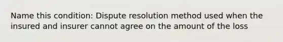 Name this condition: Dispute resolution method used when the insured and insurer cannot agree on the amount of the loss