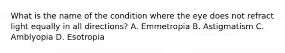 What is the name of the condition where the eye does not refract light equally in all directions? A. Emmetropia B. Astigmatism C. Amblyopia D. Esotropia