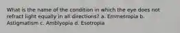 What is the name of the condition in which the eye does not refract light equally in all directions? a. Emmetropia b. Astigmatism c. Amblyopia d. Esotropia