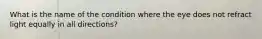 What is the name of the condition where the eye does not refract light equally in all directions?