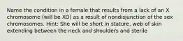 Name the condition in a female that results from a lack of an X chromosome (will be XO) as a result of nondisjunction of the sex chromosomes. Hint: She will be short in stature, web of skin extending between the neck and shoulders and sterile