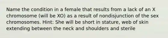 Name the condition in a female that results from a lack of an X chromosome (will be XO) as a result of nondisjunction of the sex chromosomes. Hint: She will be short in stature, web of skin extending between the neck and shoulders and sterile