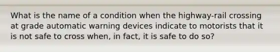 What is the name of a condition when the highway-rail crossing at grade automatic warning devices indicate to motorists that it is not safe to cross when, in fact, it is safe to do so?