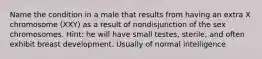 Name the condition in a male that results from having an extra X chromosome (XXY) as a result of nondisjunction of the sex chromosomes. Hint: he will have small testes, sterile, and often exhibit breast development. Usually of normal intelligence