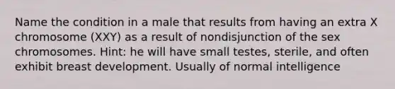 Name the condition in a male that results from having an extra X chromosome (XXY) as a result of nondisjunction of the sex chromosomes. Hint: he will have small testes, sterile, and often exhibit breast development. Usually of normal intelligence