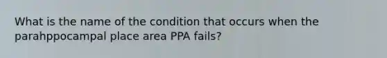 What is the name of the condition that occurs when the parahppocampal place area PPA fails?