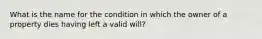 What is the name for the condition in which the owner of a property dies having left a valid will?