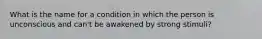 What is the name for a condition in which the person is unconscious and can't be awakened by strong stimuli?