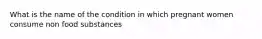 What is the name of the condition in which pregnant women consume non food substances