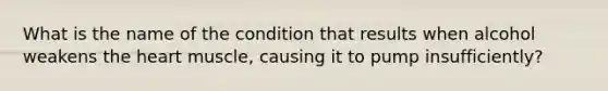 What is the name of the condition that results when alcohol weakens the heart muscle, causing it to pump insufficiently?