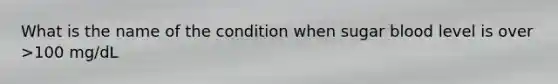 What is the name of the condition when sugar blood level is over >100 mg/dL