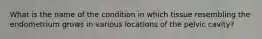 What is the name of the condition in which tissue resembling the endometrium grows in various locations of the pelvic cavity?