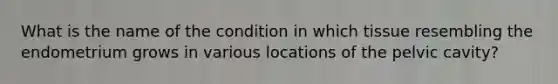 What is the name of the condition in which tissue resembling the endometrium grows in various locations of the pelvic cavity?