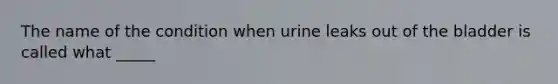 The name of the condition when urine leaks out of the bladder is called what _____