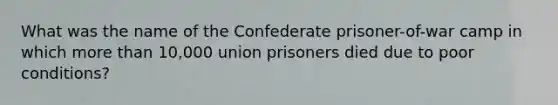 What was the name of the Confederate prisoner-of-war camp in which more than 10,000 union prisoners died due to poor conditions?