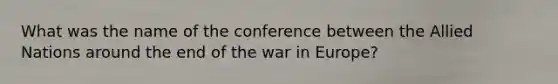 What was the name of the conference between the Allied Nations around the end of the war in Europe?