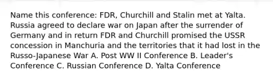 Name this conference: FDR, Churchill and Stalin met at Yalta. Russia agreed to declare war on Japan after the surrender of Germany and in return FDR and Churchill promised the USSR concession in Manchuria and the territories that it had lost in the Russo-Japanese War A. Post WW II Conference B. Leader's Conference C. Russian Conference D. Yalta Conference