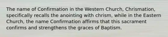 The name of Confirmation in the Western Church, Chrismation, specifically recalls the anointing with chrism, while in the Eastern Church, the name Confirmation affirms that this sacrament confirms and strengthens the graces of Baptism.