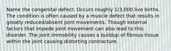 Name the congenital defect: Occurs roughly 1/3,000 live births. The condition is often caused by a muscle defect that results in greatly reduced/absent joint movements. Though external factors that impede joint movement can also lead to this disorder. The joint immobility causes a buildup of fibrous tissue within the joint causing distorting contracture.