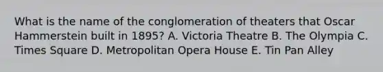 What is the name of the conglomeration of theaters that Oscar Hammerstein built in 1895? A. Victoria Theatre B. The Olympia C. Times Square D. Metropolitan Opera House E. Tin Pan Alley