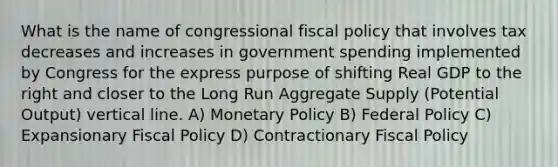 What is the name of congressional <a href='https://www.questionai.com/knowledge/kPTgdbKdvz-fiscal-policy' class='anchor-knowledge'>fiscal policy</a> that involves tax decreases and increases in government spending implemented by Congress for the express purpose of shifting Real GDP to the right and closer to the Long Run Aggregate Supply (Potential Output) <a href='https://www.questionai.com/knowledge/k6j3Z69xQg-vertical-line' class='anchor-knowledge'>vertical line</a>. A) <a href='https://www.questionai.com/knowledge/kEE0G7Llsx-monetary-policy' class='anchor-knowledge'>monetary policy</a> B) Federal Policy C) Expansionary Fiscal Policy D) Contractionary Fiscal Policy