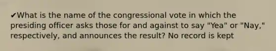 ✔What is the name of the congressional vote in which the presiding officer asks those for and against to say "Yea" or "Nay," respectively, and announces the result? No record is kept