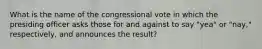 What is the name of the congressional vote in which the presiding officer asks those for and against to say "yea" or "nay," respectively, and announces the result?