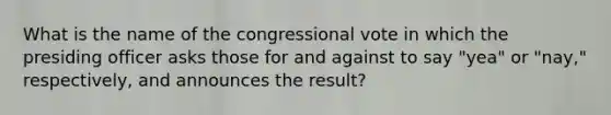 What is the name of the congressional vote in which the presiding officer asks those for and against to say "yea" or "nay," respectively, and announces the result?