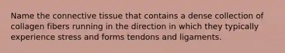 Name the connective tissue that contains a dense collection of collagen fibers running in the direction in which they typically experience stress and forms tendons and ligaments.