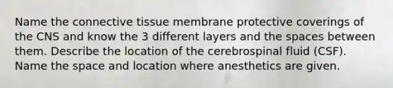 Name the connective tissue membrane protective coverings of the CNS and know the 3 different layers and the spaces between them. Describe the location of the cerebrospinal fluid (CSF). Name the space and location where anesthetics are given.