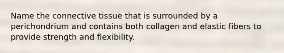 Name the connective tissue that is surrounded by a perichondrium and contains both collagen and elastic fibers to provide strength and flexibility.