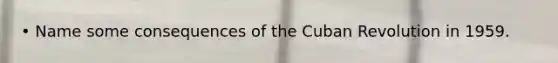 • Name some consequences of the Cuban Revolution in 1959.