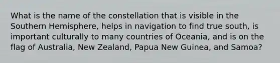 What is the name of the constellation that is visible in the Southern Hemisphere, helps in navigation to find true south, is important culturally to many countries of Oceania, and is on the flag of Australia, New Zealand, Papua New Guinea, and Samoa?