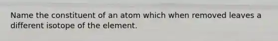 Name the constituent of an atom which when removed leaves a different isotope of the element.