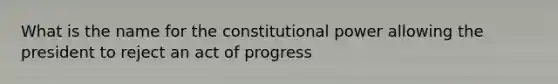 What is the name for the constitutional power allowing the president to reject an act of progress