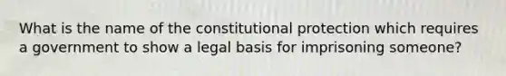 What is the name of the constitutional protection which requires a government to show a legal basis for imprisoning someone?