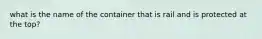 what is the name of the container that is rail and is protected at the top?