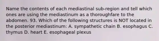 Name the contents of each mediastinal sub-region and tell which ones are using the mediastinum as a thoroughfare to the abdomen. 93. Which of the following structures is NOT located in the posterior mediastinum: A. sympathetic chain B. esophagus C. thymus D. heart E. esophageal plexus