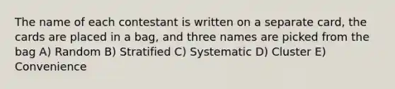 The name of each contestant is written on a separate card, the cards are placed in a bag, and three names are picked from the bag A) Random B) Stratified C) Systematic D) Cluster E) Convenience