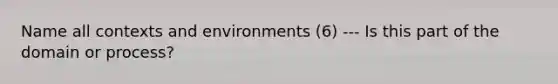 Name all contexts and environments (6) --- Is this part of the domain or process?