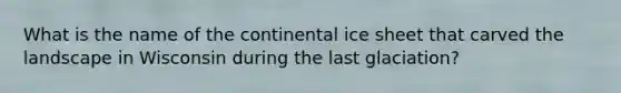 What is the name of the continental ice sheet that carved the landscape in Wisconsin during the last glaciation?