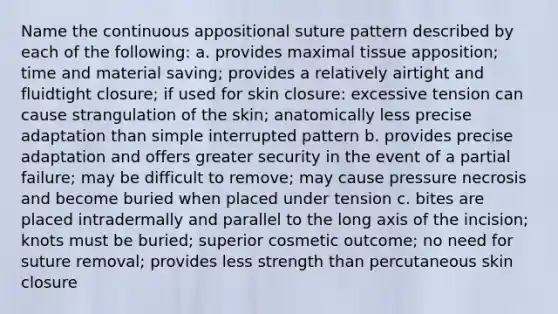 Name the continuous appositional suture pattern described by each of the following: a. provides maximal tissue apposition; time and material saving; provides a relatively airtight and fluidtight closure; if used for skin closure: excessive tension can cause strangulation of the skin; anatomically less precise adaptation than simple interrupted pattern b. provides precise adaptation and offers greater security in the event of a partial failure; may be difficult to remove; may cause pressure necrosis and become buried when placed under tension c. bites are placed intradermally and parallel to the long axis of the incision; knots must be buried; superior cosmetic outcome; no need for suture removal; provides less strength than percutaneous skin closure